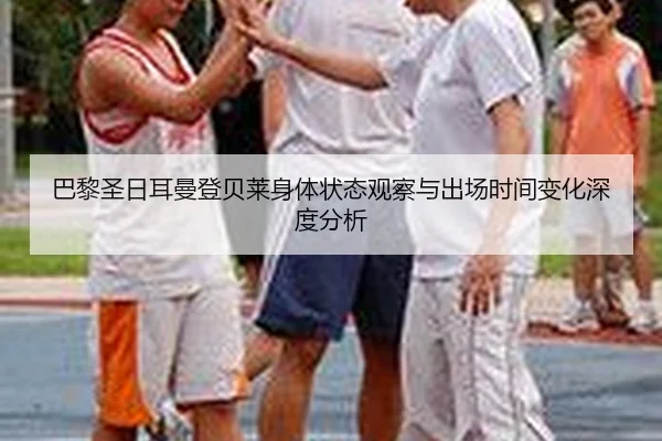 巴黎圣日耳曼登贝莱身体状态观察与出场时间变化深度分析