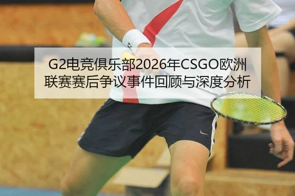 G2电竞俱乐部2026年CSGO欧洲联赛赛后争议事件回顾与深度分析
